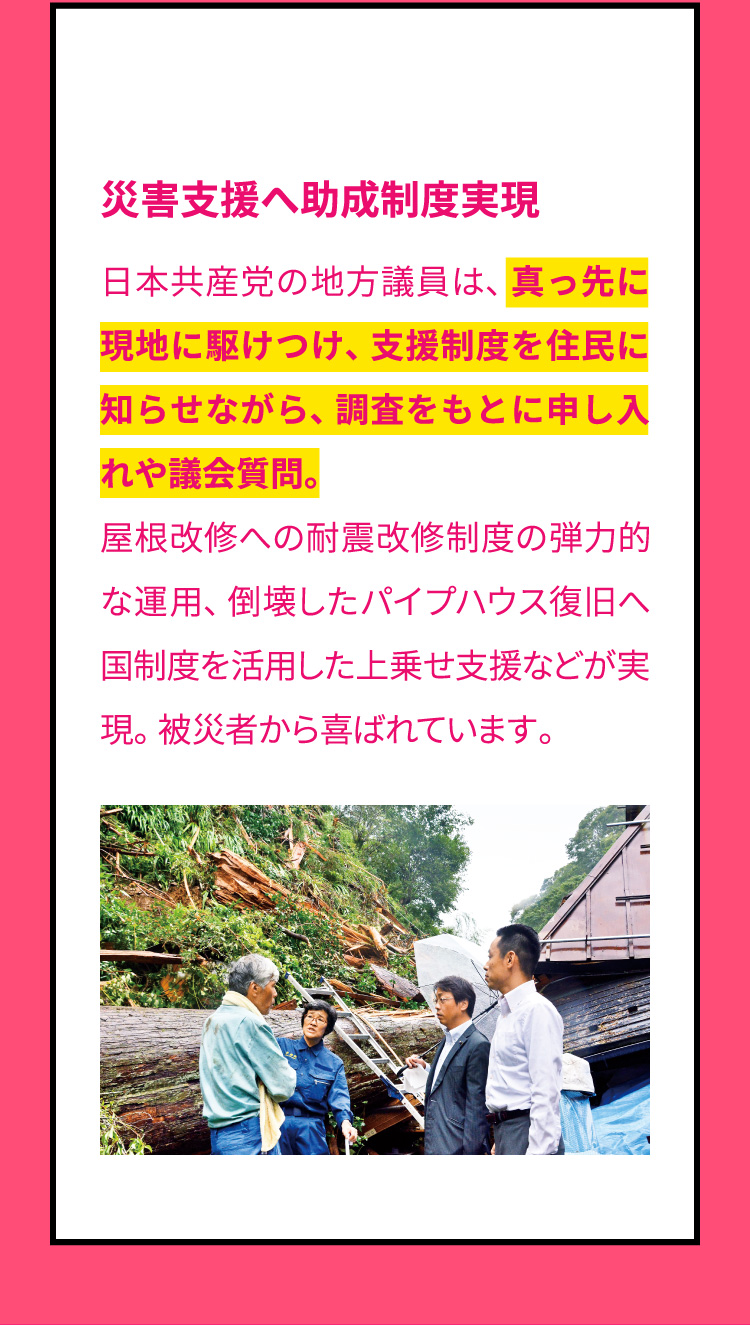 災害支援へ助成制度実現　日本共産党の地方議員は、真っ先に現地に駆けつけ、支援制度を住民に知らせながら、調査をもとに申し入れや議会質問。屋根改修への耐震改修制度の弾力的な運用、倒壊したパイプハウス復旧へ国制度を活用した上乗せ支援などが実現。被災者から喜ばれています。