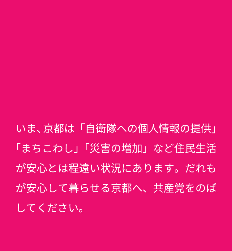 いま、京都は「自衛隊への個人情報の提供」「まちこわし」「災害の増加」など住民生活が安心とは程遠い状況にあります。だれもが安心して暮らせる京都へ、共産党をのばしてください。