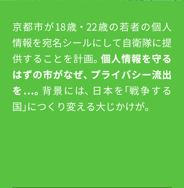京都市が18歳・22歳の若者の個人情報を宛名シールにして自衛隊に提供することを計画。個人情報を守るはずの市がなぜ、プライバシー流出を…。背景には、日本を「戦争する国」につくり変える大じかけが。