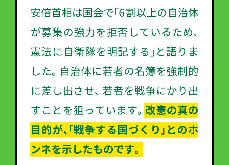 安倍首相は国会で「6割以上の自治体が募集の強力を拒否しているため、憲法に自衛隊を明記する」と語りました。自治体に若者の名簿を強制的に差し出させ、若者を戦争にかり出すことを狙っています。改憲の真の目的が、「戦争する国づくり」とのホンネを示したものです。