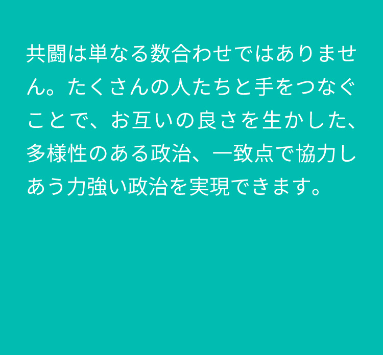 共闘は単なる数合わせではありません。たくさんの人たちと手をつなぐことで、お互いの良さを生かした、多様性のある政治、一致点で協力しあう力強い政治を実現できます。