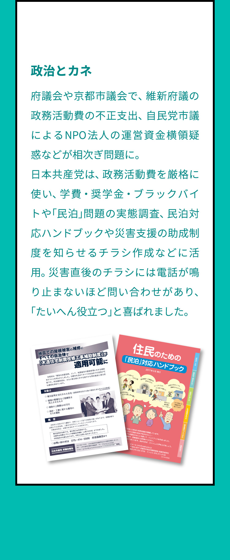 政治とカネ　府議会や京都市議会で、維新府議の政務活動費の不正支出、自民党市議によるNPO法人の運営資金横領疑惑などが相次ぎ問題に。日本共産党は、政務活動費を厳格に使い、学費・奨学金・ブラックバイトや「民泊」問題の実態調査、民泊対応ハンドブックや災害支援の助成制度を知らせるチラシ作成などに活用。災害直後のチラシには電話が鳴り止まないほど問い合わせがあり、「たいへん役立つ」と喜ばれました。