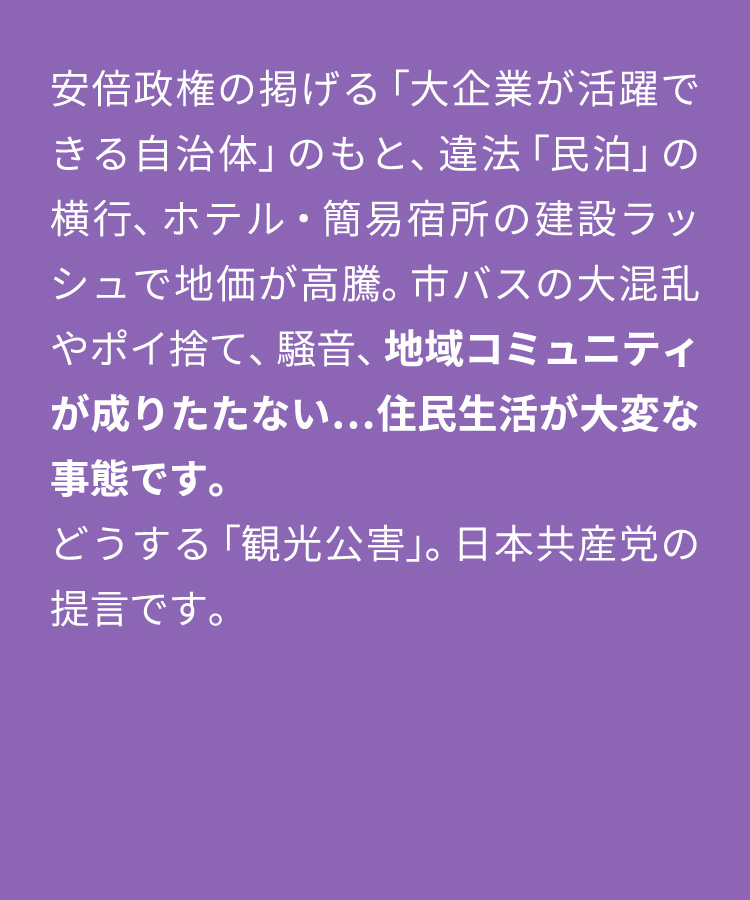 安倍政権の掲げる「大企業が活躍できる自治体」のもと、違法「民泊」の横行、ホテル・簡易宿所の建設ラッシュで地価が高騰。市バスの大混乱やポイ捨て、騒音、地域コミュニティが成りたたない…住民生活が大変な事態です。どうする「観光公害」。日本共産党の提言です。