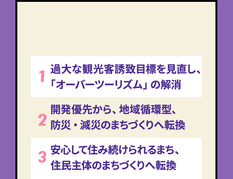 1 過大な観光客誘致目標を見直し、「オーバーツーリズム」の解消　2 開発優先から、地域循環型、防災・減災のまちづくりへ転換　3 安心して住み続けられるまち、住民主体のまちづくりへ転換