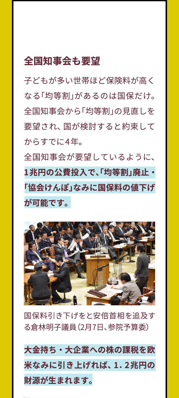 全国知事会も要望　子どもが多い世帯ほど保険料が高くなる「均等割」があるのは国保だけ。全国知事会から「均等割」の見直しを要望され、国が検討すると約束してからすでに4年。全国知事会が要望しているように、1兆円の公費投入で、「均等割」廃止・「協会けんぽ」なみに国保料の値下げが可能です。大金持ち・大企業への株の課税を欧米なみに引き上げれば、1.2兆円の財源が生まれます。