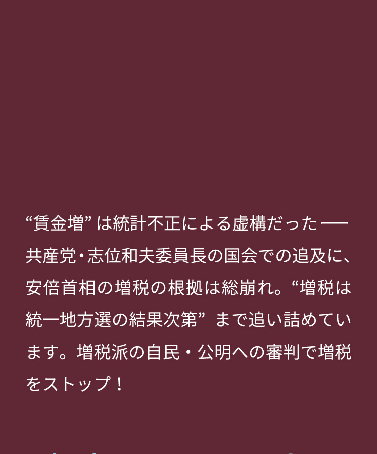 “賃金増”は統計不正による虚構だったー共産党・志位和夫委員長の国会での追及に、安倍首相の増税の根拠は総崩れ。“増税は統一地方選の結果次第”まで追い詰めています。増税派の自民・公明への審判で増税をストップ！