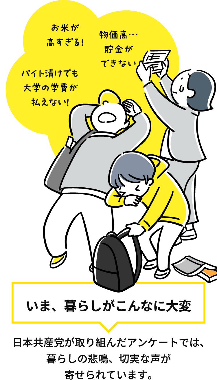 お米が高すぎる！物価高…貯金ができない バイト漬けでも大学の学費が払えない！ いま、暮らしがこんなに大変 日本共産党が取り組んだアンケートでは、暮らしの悲鳴、切実な声が寄せられています。